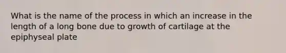 What is the name of the process in which an increase in the length of a long bone due to growth of cartilage at the epiphyseal plate