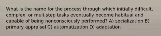 What is the name for the process through which initially difficult, complex, or multistep tasks eventually become habitual and capable of being nonconsciously performed? A) socialization B) primary appraisal C) automatization D) adaptation