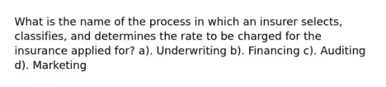 What is the name of the process in which an insurer selects, classifies, and determines the rate to be charged for the insurance applied for? a). Underwriting b). Financing c). Auditing d). Marketing