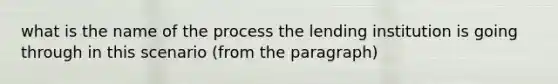 what is the name of the process the lending institution is going through in this scenario (from the paragraph)