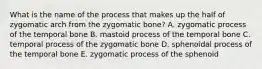 What is the name of the process that makes up the half of zygomatic arch from the zygomatic bone? A. zygomatic process of the temporal bone B. mastoid process of the temporal bone C. temporal process of the zygomatic bone D. sphenoidal process of the temporal bone E. zygomatic process of the sphenoid