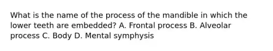 What is the name of the process of the mandible in which the lower teeth are embedded? A. Frontal process B. Alveolar process C. Body D. Mental symphysis