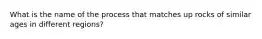 What is the name of the process that matches up rocks of similar ages in different regions?