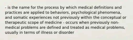 - is the name for the process by which medical definitions and practices are applied to behaviors, psychological phenomena, and somatic experiences not previously within the conceptual or therapeutic scope of medicine - occurs when previously non-medical problems are defined and treated as medical problems, usually in terms of illness or disorder