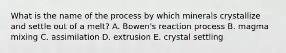 What is the name of the process by which minerals crystallize and settle out of a melt? A. Bowen's reaction process B. magma mixing C. assimilation D. extrusion E. crystal settling