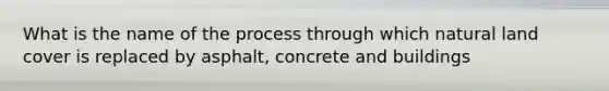 What is the name of the process through which natural land cover is replaced by asphalt, concrete and buildings