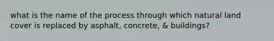 what is the name of the process through which natural land cover is replaced by asphalt, concrete, & buildings?