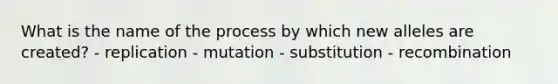 What is the name of the process by which new alleles are created? - replication - mutation - substitution - recombination