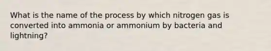 What is the name of the process by which nitrogen gas is converted into ammonia or ammonium by bacteria and lightning?