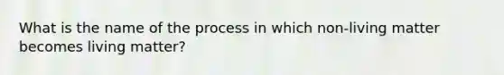 What is the name of the process in which non-living matter becomes living matter?