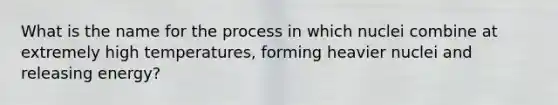 What is the name for the process in which nuclei combine at extremely high temperatures, forming heavier nuclei and releasing energy?