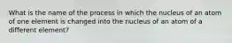 What is the name of the process in which the nucleus of an atom of one element is changed into the nucleus of an atom of a different element?