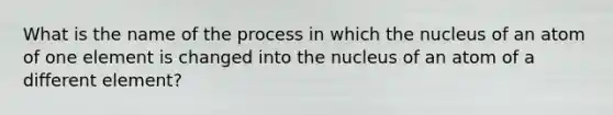 What is the name of the process in which the nucleus of an atom of one element is changed into the nucleus of an atom of a different element?