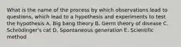 What is the name of the process by which observations lead to questions, which lead to a hypothesis and experiments to test the hypothesis A. Big bang theory B. Germ theory of disease C. Schrödinger's cat D. Spontaneous generation E. Scientific method