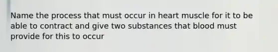 Name the process that must occur in heart muscle for it to be able to contract and give two substances that blood must provide for this to occur