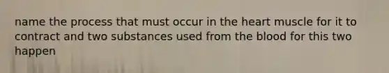 name the process that must occur in the heart muscle for it to contract and two substances used from the blood for this two happen