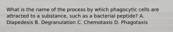 What is the name of the process by which phagocytic cells are attracted to a substance, such as a bacterial peptide? A. Diapedesis B. Degranulation C. Chemotaxis D. Phagotaxis