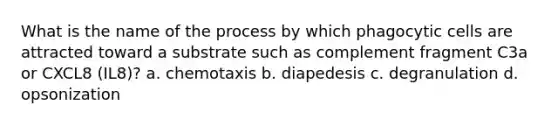 What is the name of the process by which phagocytic cells are attracted toward a substrate such as complement fragment C3a or CXCL8 (IL8)? a. chemotaxis b. diapedesis c. degranulation d. opsonization