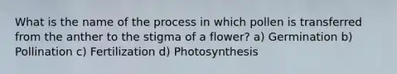 What is the name of the process in which pollen is transferred from the anther to the stigma of a flower? a) Germination b) Pollination c) Fertilization d) Photosynthesis