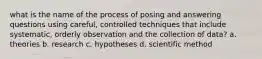 what is the name of the process of posing and answering questions using careful, controlled techniques that include systematic, orderly observation and the collection of data? a. theories b. research c. hypotheses d. scientific method