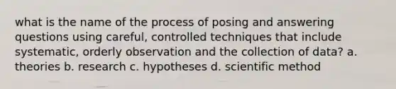 what is the name of the process of posing and answering questions using careful, controlled techniques that include systematic, orderly observation and the collection of data? a. theories b. research c. hypotheses d. scientific method