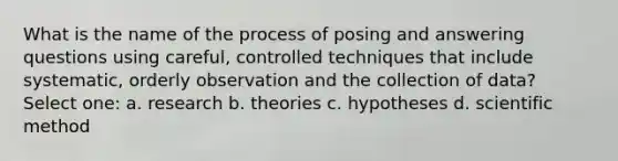 What is the name of the process of posing and answering questions using careful, controlled techniques that include systematic, orderly observation and the collection of data? Select one: a. research b. theories c. hypotheses d. scientific method