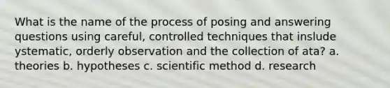 What is the name of the process of posing and answering questions using careful, controlled techniques that inslude ystematic, orderly observation and the collection of ata? a. theories b. hypotheses c. scientific method d. research