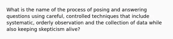 What is the name of the process of posing and answering questions using careful, controlled techniques that include systematic, orderly observation and the collection of data while also keeping skepticism alive?