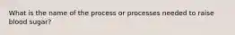 What is the name of the process or processes needed to raise blood sugar?