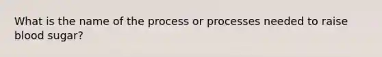 What is the name of the process or processes needed to raise blood sugar?