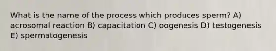 What is the name of the process which produces sperm? A) acrosomal reaction B) capacitation C) oogenesis D) testogenesis E) spermatogenesis