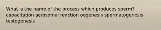 What is the name of the process which produces sperm? capacitation acrosomal reaction oogenesis spermatogenesis testogenesis