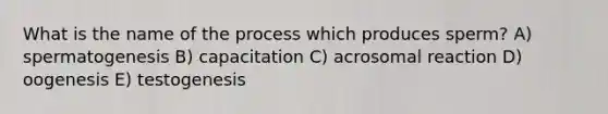 What is the name of the process which produces sperm? A) spermatogenesis B) capacitation C) acrosomal reaction D) oogenesis E) testogenesis