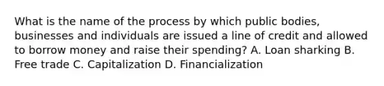 What is the name of the process by which public bodies, businesses and individuals are issued a line of credit and allowed to borrow money and raise their spending? A. Loan sharking B. Free trade C. Capitalization D. Financialization