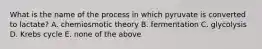 What is the name of the process in which pyruvate is converted to lactate? A. chemiosmotic theory B. fermentation C. glycolysis D. Krebs cycle E. none of the above