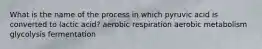 What is the name of the process in which pyruvic acid is converted to lactic acid? aerobic respiration aerobic metabolism glycolysis fermentation