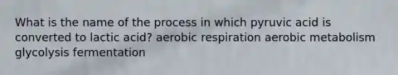 What is the name of the process in which pyruvic acid is converted to lactic acid? aerobic respiration aerobic metabolism glycolysis fermentation