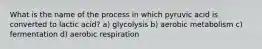 What is the name of the process in which pyruvic acid is converted to lactic acid? a) glycolysis b) aerobic metabolism c) fermentation d) aerobic respiration