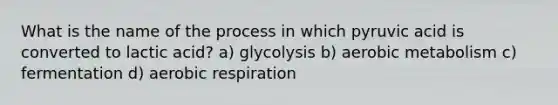 What is the name of the process in which pyruvic acid is converted to lactic acid? a) glycolysis b) aerobic metabolism c) fermentation d) aerobic respiration