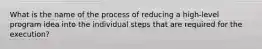 What is the name of the process of reducing a high-level program idea into the individual steps that are required for the execution?