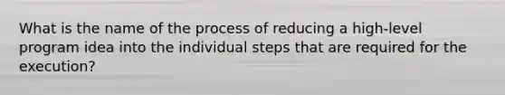 What is the name of the process of reducing a high-level program idea into the individual steps that are required for the execution?