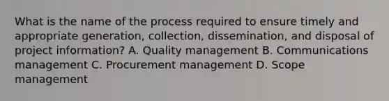 What is the name of the process required to ensure timely and appropriate generation, collection, dissemination, and disposal of project information? A. Quality management B. Communications management C. Procurement management D. Scope management