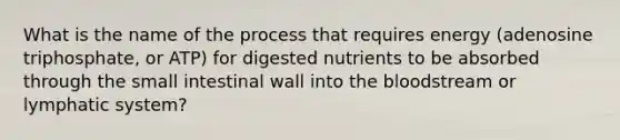 What is the name of the process that requires energy (adenosine triphosphate, or ATP) for digested nutrients to be absorbed through the small intestinal wall into the bloodstream or lymphatic system?