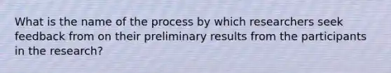 What is the name of the process by which researchers seek feedback from on their preliminary results from the participants in the research?