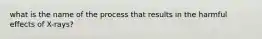 what is the name of the process that results in the harmful effects of X-rays?