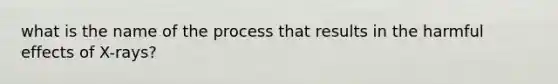 what is the name of the process that results in the harmful effects of X-rays?