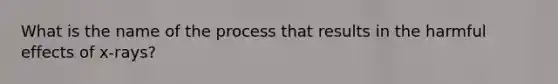 What is the name of the process that results in the harmful effects of x-rays?