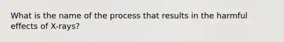 What is the name of the process that results in the harmful effects of X-rays?