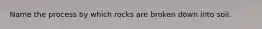 Name the process by which rocks are broken down into soil.