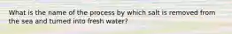 What is the name of the process by which salt is removed from the sea and turned into fresh water?